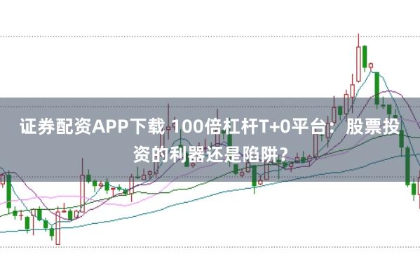 證券配資APP下載 100倍杠桿T+0平臺：股票投資的利器還是陷阱？